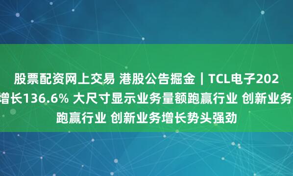 股票配资网上交易 港股公告掘金｜TCL电子2024年归母净利增长136.6% 大尺寸显示业务量额跑赢行业 创新业务增长势头强劲