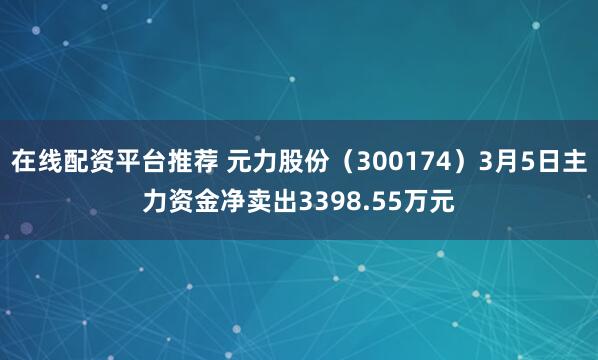 在线配资平台推荐 元力股份（300174）3月5日主力资金净卖出3398.55万元
