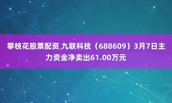 攀枝花股票配资 九联科技（688609）3月7日主力资金净卖出61.00万元