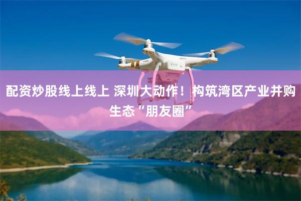 配资炒股线上线上 深圳大动作！构筑湾区产业并购生态“朋友圈”