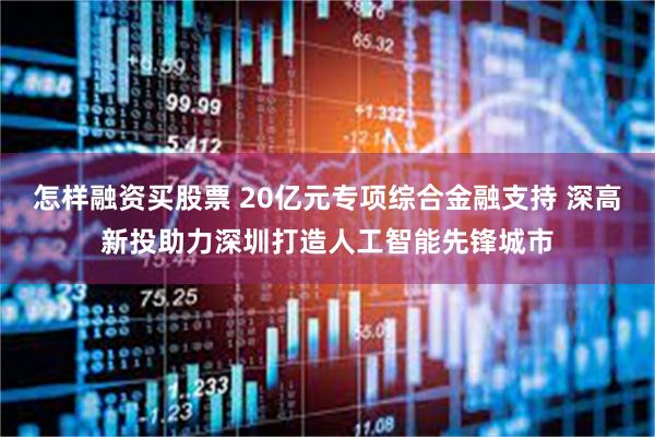 怎样融资买股票 20亿元专项综合金融支持 深高新投助力深圳打造人工智能先锋城市