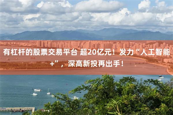 有杠杆的股票交易平台 超20亿元！发力“人工智能+”，深高新投再出手！