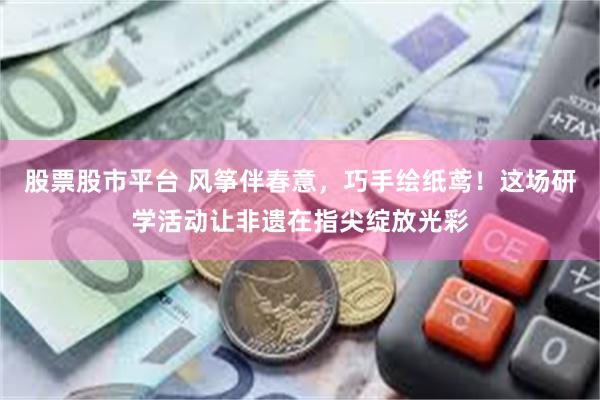 股票股市平台 风筝伴春意，巧手绘纸鸢！这场研学活动让非遗在指尖绽放光彩
