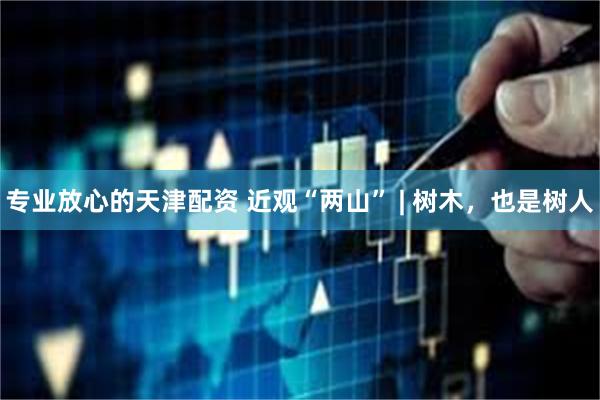 专业放心的天津配资 近观“两山” | 树木，也是树人