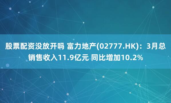 股票配资没放开吗 富力地产(02777.HK)：3月总销售收入11.9亿元 同比增加10.2%