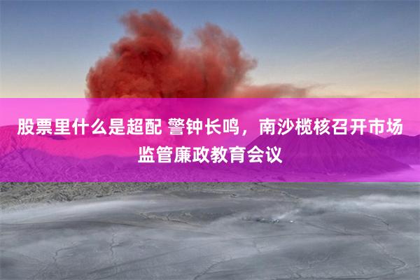 股票里什么是超配 警钟长鸣，南沙榄核召开市场监管廉政教育会议