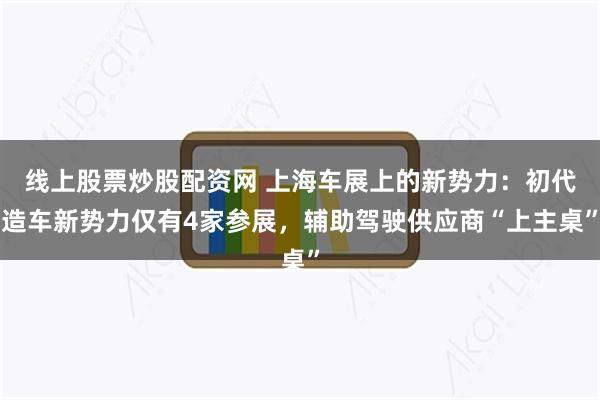 线上股票炒股配资网 上海车展上的新势力：初代造车新势力仅有4家参展，辅助驾驶供应商“上主桌”