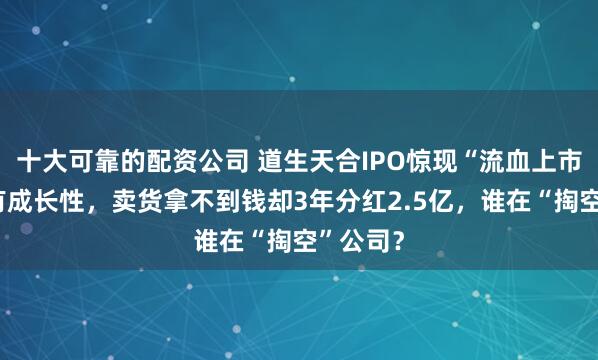 十大可靠的配资公司 道生天合IPO惊现“流血上市”：没有成长性，卖货拿不到钱却3年分红2.5亿，谁在“掏空”公司？