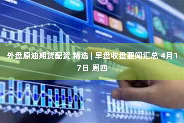 外盘原油期货配资 精选 | 早盘收盘要闻汇总 4月17日 周四
