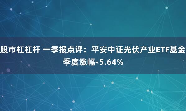 股市杠杠杆 一季报点评：平安中证光伏产业ETF基金季度涨幅-5.64%