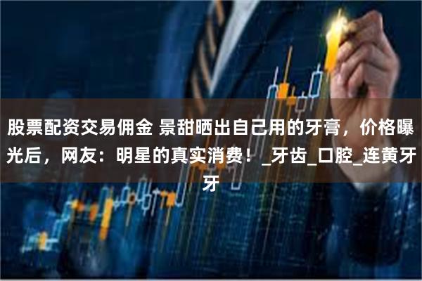 股票配资交易佣金 景甜晒出自己用的牙膏，价格曝光后，网友：明星的真实消费！_牙齿_口腔_连黄牙