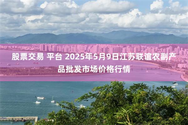 股票交易 平台 2025年5月9日江苏联谊农副产品批发市场价格行情
