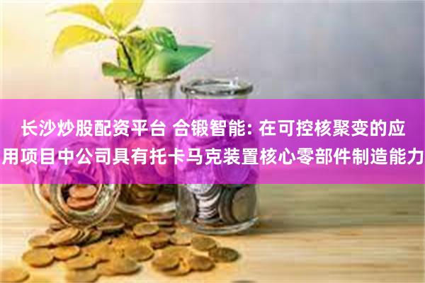 长沙炒股配资平台 合锻智能: 在可控核聚变的应用项目中公司具有托卡马克装置核心零部件制造能力