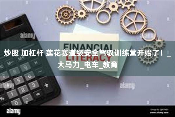 炒股 加杠杆 莲花赛道级安全驾驭训练营开始了！_大马力_电车_教育