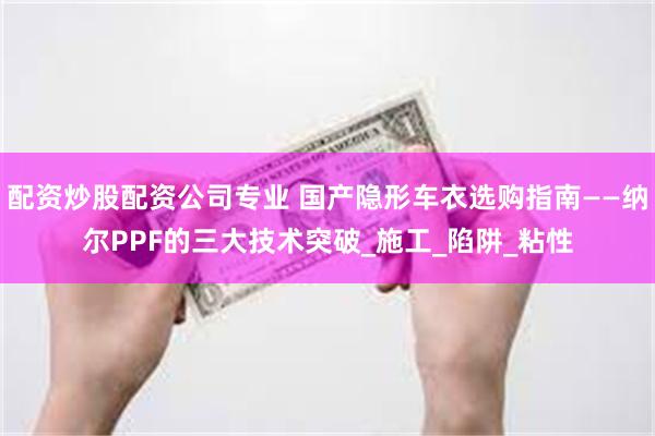 配资炒股配资公司专业 国产隐形车衣选购指南——纳尔PPF的三大技术突破_施工_陷阱_粘性