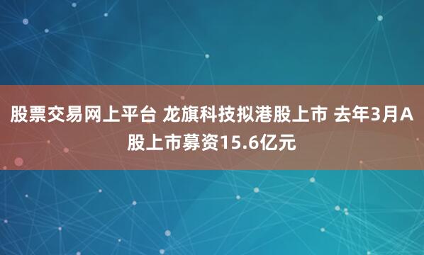 股票交易网上平台 龙旗科技拟港股上市 去年3月A股上市募资15.6亿元