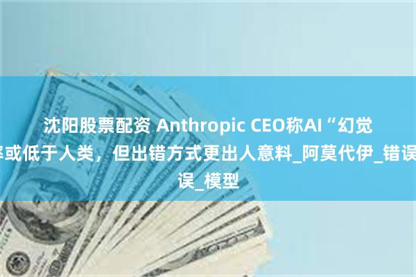 沈阳股票配资 Anthropic CEO称AI“幻觉”频率或低于人类，但出错方式更出人意料_阿莫代伊_错误_模型