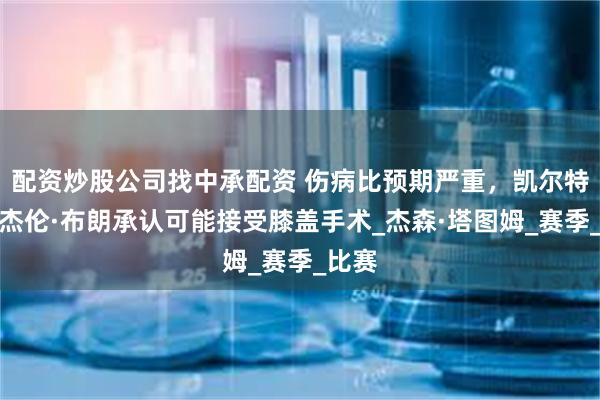 配资炒股公司找中承配资 伤病比预期严重，凯尔特人队杰伦·布朗承认可能接受膝盖手术_杰森·塔图姆_赛季_比赛