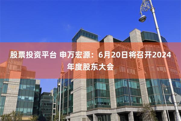 股票投资平台 申万宏源：6月20日将召开2024年度股东大会