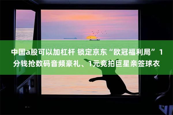 中国a股可以加杠杆 锁定京东“欧冠福利局” 1分钱抢数码音频豪礼、1元竞拍巨星亲签球衣