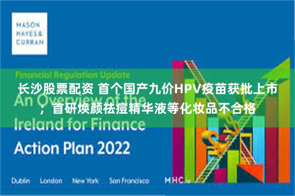 长沙股票配资 首个国产九价HPV疫苗获批上市；首研焕颜祛痘精华液等化妆品不合格