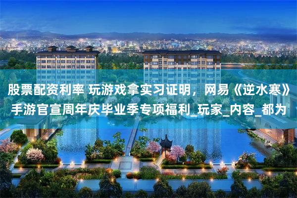 股票配资利率 玩游戏拿实习证明，网易《逆水寒》手游官宣周年庆毕业季专项福利_玩家_内容_都为