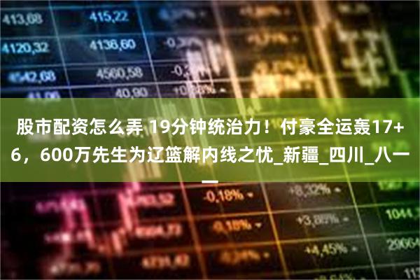 股市配资怎么弄 19分钟统治力！付豪全运轰17+6，600万先生为辽篮解内线之忧_新疆_四川_八一
