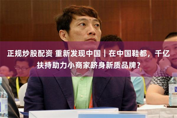 正规炒股配资 重新发现中国｜在中国鞋都，千亿扶持助力小商家跻身新质品牌？