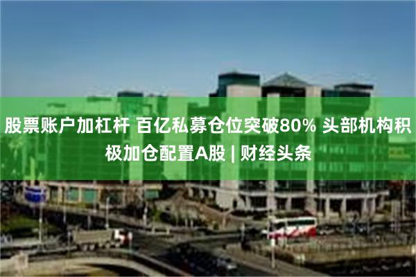 股票账户加杠杆 百亿私募仓位突破80% 头部机构积极加仓配置A股 | 财经头条