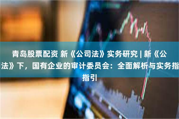 青岛股票配资 新《公司法》实务研究 | 新《公司法》下，国有企业的审计委员会：全面解析与实务指引