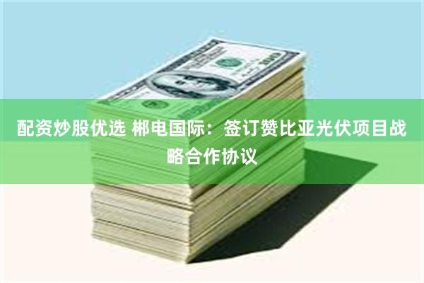 配资炒股优选 郴电国际：签订赞比亚光伏项目战略合作协议