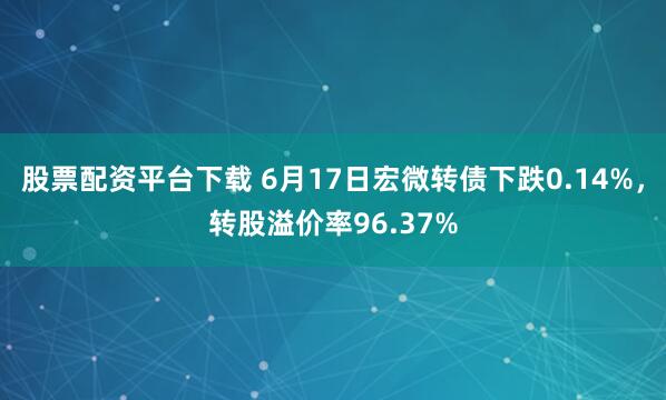 股票配资平台下载 6月17日宏微转债下跌0.14%，转股溢价率96.37%