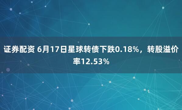 证券配资 6月17日星球转债下跌0.18%，转股溢价率12.53%