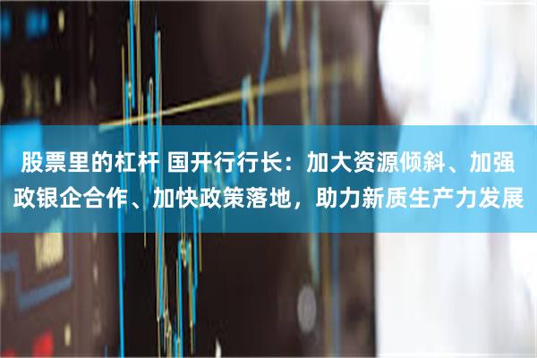 股票里的杠杆 国开行行长：加大资源倾斜、加强政银企合作、加快政策落地，助力新质生产力发展