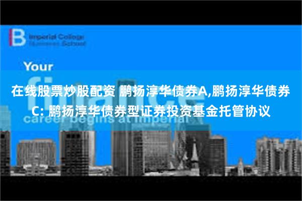 在线股票炒股配资 鹏扬淳华债券A,鹏扬淳华债券C: 鹏扬淳华债券型证券投资基金托管协议
