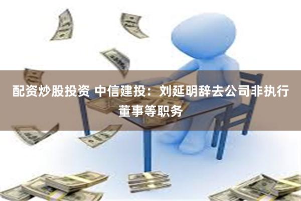 配资炒股投资 中信建投：刘延明辞去公司非执行董事等职务