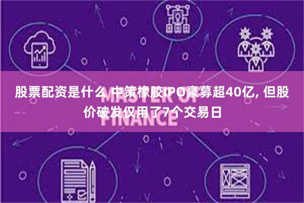 股票配资是什么 中策橡胶IPO豪募超40亿, 但股价破发仅用了7个交易日