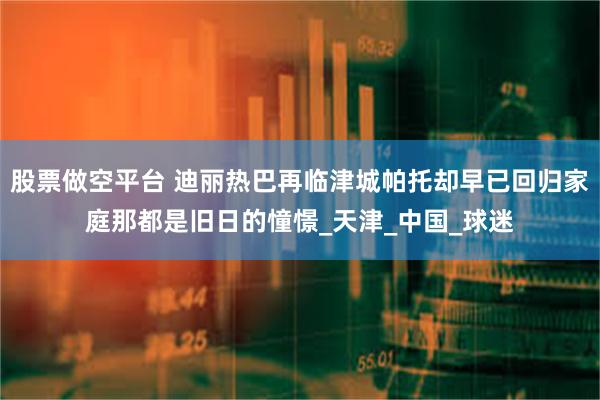 股票做空平台 迪丽热巴再临津城帕托却早已回归家庭那都是旧日的憧憬_天津_中国_球迷