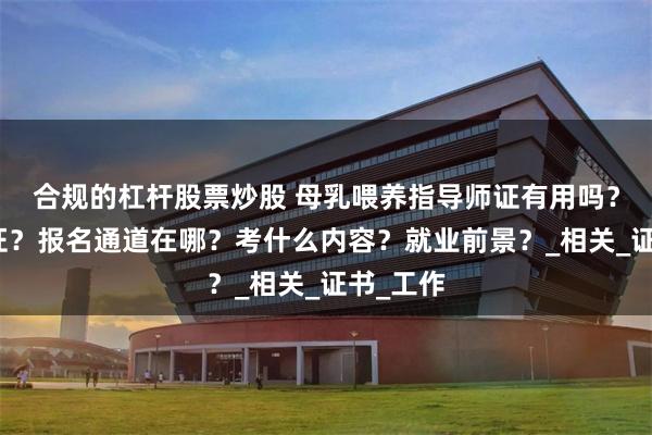 合规的杠杆股票炒股 母乳喂养指导师证有用吗？怎么拿证？报名通道在哪？考什么内容？就业前景？_相关_证书_工作