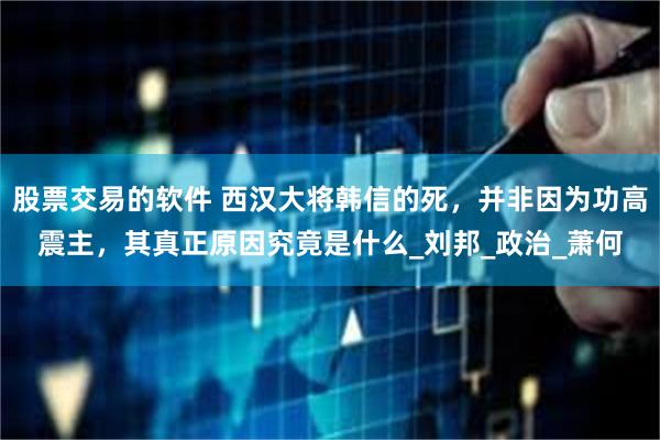 股票交易的软件 西汉大将韩信的死，并非因为功高震主，其真正原因究竟是什么_刘邦_政治_萧何