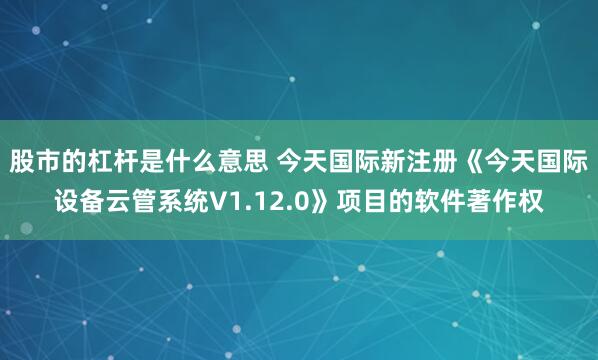 股市的杠杆是什么意思 今天国际新注册《今天国际设备云管系统V1.12.0》项目的软件著作权