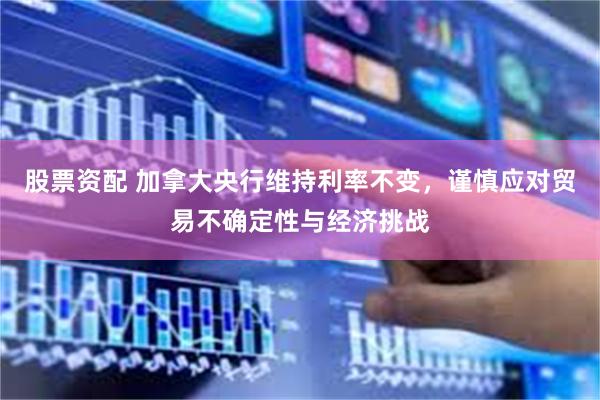股票资配 加拿大央行维持利率不变，谨慎应对贸易不确定性与经济挑战