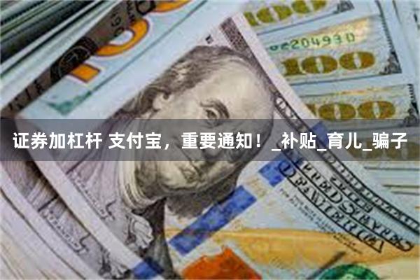 证券加杠杆 支付宝，重要通知！_补贴_育儿_骗子