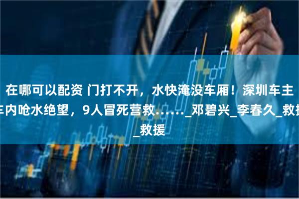 在哪可以配资 门打不开，水快淹没车厢！深圳车主车内呛水绝望，9人冒死营救……_邓碧兴_李春久_救援