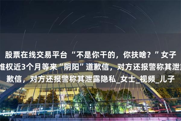 股票在线交易平台 “不是你干的，你扶啥？”女子称扶老人后反被诬陷，维权近3个月等来“阴阳”道歉信，对方还报警称其泄露隐私_女士_视频_儿子