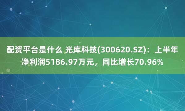 配资平台是什么 光库科技(300620.SZ)：上半年净利润5186.97万元，同比增长70.96%