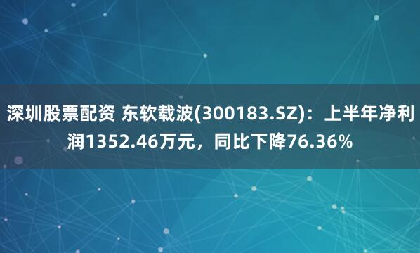深圳股票配资 东软载波(300183.SZ)：上半年净利润1352.46万元，同比下降76.36%