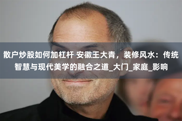 散户炒股如何加杠杆 安徽王大青，装修风水：传统智慧与现代美学的融合之道_大门_家庭_影响