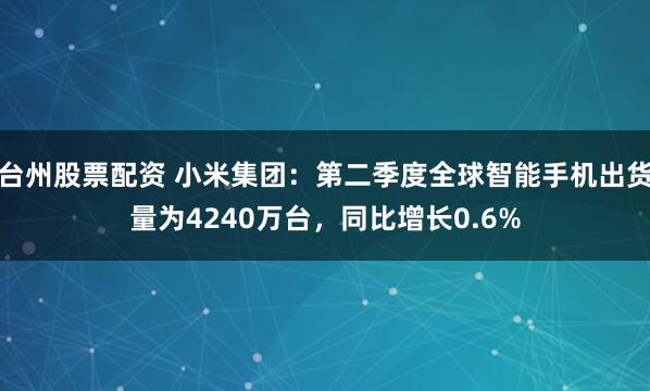 台州股票配资 小米集团：第二季度全球智能手机出货量为4240万台，同比增长0.6%