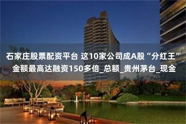 石家庄股票配资平台 这10家公司成A股“分红王” 金额最高达融资150多倍_总额_贵州茅台_现金